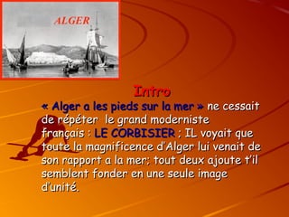Intro
Intro
« Alger a les pieds sur la mer »
« Alger a les pieds sur la mer » ne cessait
ne cessait
de répéter le grand moderniste
de répéter le grand moderniste
français :
français : LE CORBISIER
LE CORBISIER ; IL voyait que
; IL voyait que
toute la magnificence d’Alger lui venait de
toute la magnificence d’Alger lui venait de
son rapport a la mer; tout deux ajoute t’il
son rapport a la mer; tout deux ajoute t’il
semblent fonder en une seule image
semblent fonder en une seule image
d’unité.
d’unité.
 