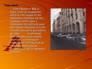 Tissu mixte :
Tissu mixte :
Entre Redon et Bâb el
Entre Redon et Bâb el
Oued, C’est la composition
Oued, C’est la composition
entre la cité turque et les
entre la cité turque et les
immeubles coloniaux d’ordre
immeubles coloniaux d’ordre
classique. Cette zone a
classique. Cette zone a
totalement été détruite pour
totalement été détruite pour
des raisons d’hygiène et a été
des raisons d’hygiène et a été
reconstruite sur le parcellaire
reconstruite sur le parcellaire
du tissu traditionnel
du tissu traditionnel
avec une structure urbaine
avec une structure urbaine
identique ; La nouveauté
identique ; La nouveauté
réside dans l’introduction de
réside dans l’introduction de
nouvelles typologies de
nouvelles typologies de
façades ainsi que le logement
façades ainsi que le logement
collectif
collectif
 