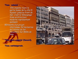 Tissu colonial :
Tissu colonial :
Elle englobe toute la
Elle englobe toute la
partie basse de la ville El
partie basse de la ville El
Djazaïr jusqu’au front de
Djazaïr jusqu’au front de
mer. C’est le témoignage
mer. C’est le témoignage
d’une architecture
d’une architecture
moderne représentant
moderne représentant
quelques
quelques
Bâtiments d’un projet
Bâtiments d’un projet
interrompu, tel les barres
interrompu, tel les barres
de l’avenue du 1er
de l’avenue du 1er
Novembre Sur 800m de
Novembre Sur 800m de
long.
long.
Tissu post-colonial
Tissu post-colonial (Socard).
(Socard).
Tissu contemporain.
Tissu contemporain.
 