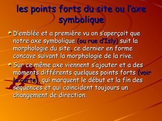 les points forts du site ou l’axe
les points forts du site ou l’axe
symbolique
symbolique
D’emblée et a première vu on s’aperçoit que
D’emblée et a première vu on s’aperçoit que
notre axe symbolique
notre axe symbolique (ou rue d’Isly)
(ou rue d’Isly) suit la
suit la
morphologie du site
morphologie du site,
, ce dernier en forme
ce dernier en forme
concave suivant la morphologie de la rive.
concave suivant la morphologie de la rive.
Sur ce même axe viennent s’ajouter et a des
Sur ce même axe viennent s’ajouter et a des
moments différents quelques points forts
moments différents quelques points forts (voir
(voir
la carte),
la carte), qui marquent le début et la fin des
qui marquent le début et la fin des
séquences et qui coïncident toujours un
séquences et qui coïncident toujours un
changement de direction.
changement de direction.
 