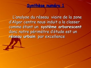 Synthèse numéro 1
Synthèse numéro 1
L’analyse du réseau viaire de la zone
L’analyse du réseau viaire de la zone
d’Alger centre nous induit a la classer
d’Alger centre nous induit a la classer
comme étant un
comme étant un système arborescent
système arborescent
donc notre périmètre d’étude est un
donc notre périmètre d’étude est un
réseau urbain
réseau urbain par excellence
par excellence
 