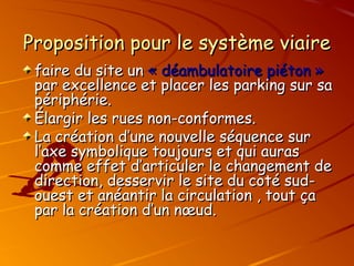 Proposition pour le système viaire
Proposition pour le système viaire
faire du site un
faire du site un « déambulatoire
« déambulatoire piéton »
piéton »
par excellence et placer les parking sur sa
par excellence et placer les parking sur sa
périphérie.
périphérie.
Élargir les rues non-conformes.
Élargir les rues non-conformes.
La création d’une nouvelle séquence sur
La création d’une nouvelle séquence sur
l’axe symbolique toujours et qui auras
l’axe symbolique toujours et qui auras
comme effet d’articuler le changement de
comme effet d’articuler le changement de
direction, desservir le site du coté sud-
direction, desservir le site du coté sud-
ouest et anéantir la circulation , tout ça
ouest et anéantir la circulation , tout ça
par la création d’un nœud.
par la création d’un nœud.
 