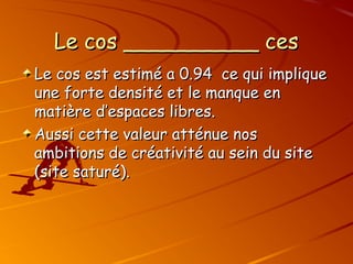 Le cos __________ ces
Le cos __________ ces
Le cos est estimé a 0.94 ce qui implique
Le cos est estimé a 0.94 ce qui implique
une forte densité et le manque en
une forte densité et le manque en
matière d’espaces libres.
matière d’espaces libres.
Aussi cette valeur atténue nos
Aussi cette valeur atténue nos
ambitions de créativité au sein du site
ambitions de créativité au sein du site
(site saturé).
(site saturé).
 
