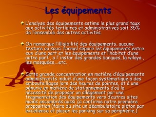 Les équipements
Les équipements
L’analyse des équipements estime le plus grand taux
L’analyse des équipements estime le plus grand taux
aux activités tertiaires et administratives soit 35%
aux activités tertiaires et administratives soit 35%
de l’ensemble des autres activités.
de l’ensemble des autres activités.
On remarque l’illisibilité des équipements, aucune
On remarque l’illisibilité des équipements, aucune
texture ou souci formel sépare les équipements entre
texture ou souci formel sépare les équipements entre
eux d’une part et les équipements et l’habitat d’une
eux d’une part et les équipements et l’habitat d’une
autre part , a l’ instar des grandes banques, la wilaya ,
autre part , a l’ instar des grandes banques, la wilaya ,
les mosquées….etc.
les mosquées….etc.
Cette grande concentration en matière d’équipements
Cette grande concentration en matière d’équipements
administratifs induit d’une façon systématique à des
administratifs induit d’une façon systématique à des
embouteillages lors des heures de pointes, et à une
embouteillages lors des heures de pointes, et à une
pénurie en matière de stationnements d’où la
pénurie en matière de stationnements d’où la
nécessité de proposer un allégement par une
nécessité de proposer un allégement par une
fragmentation des équipements vers d’autres sites
fragmentation des équipements vers d’autres sites
moins encombrés aussi ça confirme notre première
moins encombrés aussi ça confirme notre première
proposition (faire du site un déambulatoire piéton par
proposition (faire du site un déambulatoire piéton par
excellence et placer les parking sur sa périphérie.)
excellence et placer les parking sur sa périphérie.)
 