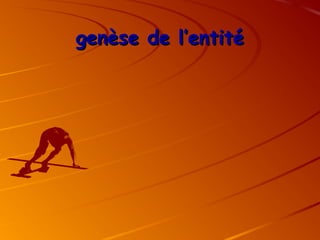 genèse de l’entité
genèse de l’entité
 