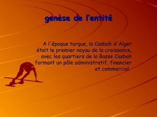 genèse de l’entité
genèse de l’entité
A l'époque turque, la Casbah d'Alger
était le premier noyau de la croissance,
avec les quartiers de la Basse Casbah
formant un pôle administratif, financier
et commercial.
 