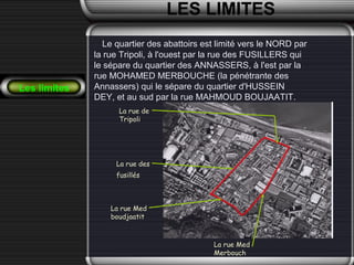 LES LIMITES
Le quartier des abattoirs est limité vers le NORD par
la rue Tripoli, à l'ouest par la rue des FUSILLERS qui
le sépare du quartier des ANNASSERS, à l'est par la
rue MOHAMED MERBOUCHE (la pénétrante des
Annassers) qui le sépare du quartier d'HUSSEIN
DEY, et au sud par la rue MAHMOUD BOUJAATIT..
La rue des
fusillés
La rue Med
boudjaatit
La rue Med
Merbouch
La rue de
Tripoli
Les limites
 