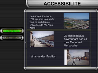Les accès à la zoneLes accès à la zone
d'étude sont très aisés;d'étude sont très aisés;
que ce soit depuis:que ce soit depuis:
L'avenue de l'ALN auL'avenue de l'ALN au
NordNord
Accessibilité
Les nœuds
Ou des plateauxOu des plateaux
environnant par lesenvironnant par les
rues Mohamedrues Mohamed
MerboucheMerbouche
et la rue des Fusilles.et la rue des Fusilles.
ACCESSIBILITE
 