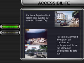 Par la rue Tripoli au NordPar la rue Tripoli au Nord
reliant notre quartier auxreliant notre quartier aux
quartier d'Hussein Deyquartier d'Hussein Dey
Accessibilité
Les nœud
Par la rue MahmoudPar la rue Mahmoud
Boudjaatit quiBoudjaatit qui
constitue leconstitue le
prolongement de laprolongement de la
rue Mohamedrue Mohamed
Belouizdad; de côtéBelouizdad; de côté
sud.sud.
ACCESSIBILITE
 