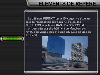Les repères
ELEMENTS DE REPERE
Le bâtiment PERNOT qui a 15 étages, se situe auLe bâtiment PERNOT qui a 15 étages, se situe au
coin de l'intersection des deux rues celle descoin de l'intersection des deux rues celle des
FUSILLERS avec la rue HASSIBA BEN BOUALI.FUSILLERS avec la rue HASSIBA BEN BOUALI.
on peut citer aussi le bâtiment polyfonctionnelson peut citer aussi le bâtiment polyfonctionnels
revêtue en vitrage bleu et qui se situ juste en face durevêtue en vitrage bleu et qui se situ juste en face du
PERNOT.PERNOT.
 