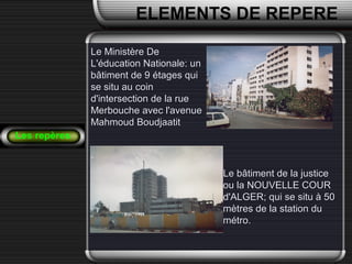Le bâtiment de la justiceLe bâtiment de la justice
ou la NOUVELLE COURou la NOUVELLE COUR
d'ALGER; qui se situ à 50d'ALGER; qui se situ à 50
mètres de la station dumètres de la station du
métro.métro.
Les repères
ELEMENTS DE REPERE
Le Ministère DeLe Ministère De
L'éducation Nationale: unL'éducation Nationale: un
bâtiment de 9 étages quibâtiment de 9 étages qui
se situ au coinse situ au coin
d'intersection de la rued'intersection de la rue
Merbouche avec l'avenueMerbouche avec l'avenue
Mahmoud BoudjaatitMahmoud Boudjaatit
 