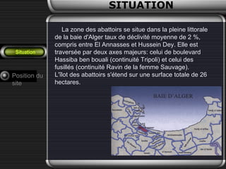 SITUATION
Situation
La zone des abattoirs se situe dans la pleine littorale
de la baie d'Alger taux de déclivité moyenne de 2 %,
compris entre El Annasses et Hussein Dey. Elle est
traversée par deux axes majeurs: celui de boulevard
Hassiba ben bouali (continuité Tripoli) et celui des
fusillés (continuité Ravin de la femme Sauvage).
L'îlot des abattoirs s'étend sur une surface totale de 26
hectares.
Position du
site
 