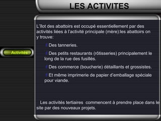 Activités
LES ACTIVITES
L’îlot des abattoirs est occupé essentiellement par des
activités liées à l’activité principale (mère):les abattoirs on
y trouve:
Des tanneries.
Des petits restaurants (rôtisseries) principalement le
long de la rue des fusillés.
Des commerce (boucherie) détaillants et grossistes.
Et même imprimerie de papier d’emballage spéciale
pour viande.
Les activités tertiaires commencent à prendre place dans le
site par des nouveaux projets.
 