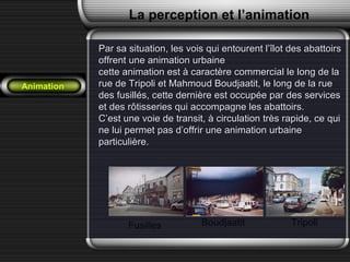Animation
La perception et l’animation
Par sa situation, les vois qui entourent l’îlot des abattoirsPar sa situation, les vois qui entourent l’îlot des abattoirs
offrent une animation urbaineoffrent une animation urbaine
cette animation est à caractère commercial le long de lacette animation est à caractère commercial le long de la
rue de Tripoli et Mahmoud Boudjaatit, le long de la ruerue de Tripoli et Mahmoud Boudjaatit, le long de la rue
des fusillés, cette dernière est occupée par des servicesdes fusillés, cette dernière est occupée par des services
et des rôtisseries qui accompagne les abattoirs.et des rôtisseries qui accompagne les abattoirs.
C’est une voie de transit, à circulation très rapide, ce quiC’est une voie de transit, à circulation très rapide, ce qui
ne lui permet pas d’offrir une animation urbainene lui permet pas d’offrir une animation urbaine
particulière.particulière.
Fusilles Boudjaatit Tripoli
 
