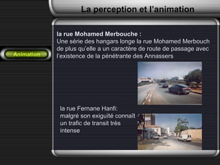 la rue Mohamed Merbouche :la rue Mohamed Merbouche :
Une série des hangars longe la rue Mohamed MerbouchUne série des hangars longe la rue Mohamed Merbouch
de plus qu’elle a un caractère de route de passage avecde plus qu’elle a un caractère de route de passage avec
l’existence de la pénétrante des Annassersl’existence de la pénétrante des Annassers
la rue Fernane Hanfi:la rue Fernane Hanfi:
malgré son exiguïté connaîtmalgré son exiguïté connaît
un trafic de transit trèsun trafic de transit très
intenseintense
La perception et l’animation
Animation
 