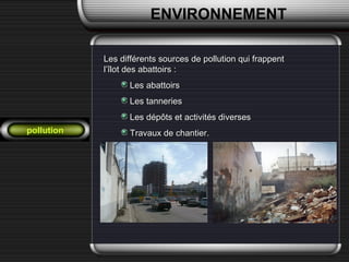 pollution
Les différents sources de pollution qui frappentLes différents sources de pollution qui frappent
l’îlot des abattoirs :l’îlot des abattoirs :
Les abattoirsLes abattoirs
Les tanneriesLes tanneries
Les dépôts et activités diversesLes dépôts et activités diverses
Travaux de chantier.Travaux de chantier.
ENVIRONNEMENT
 