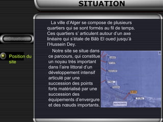 SITUATION
Situation
Position du
site
La ville d’Alger se compose de plusieurs
quartiers qui se sont formés au fil de temps.
Ces quartiers s’ articulent autour d’un axe
linéaire qui s’étale de Bâb El oued jusqu’à
l’Hussein Dey.
Notre site se situe dans
ce parcours, qui constitue
un noyau très important
dans l’aire littoral d’un
développement intensif
articulé par une
succession des points
forts matérialisé par une
succession des
équipements d’envergure
et des nœuds importants.
 