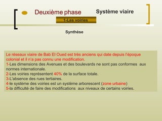 Le réseaux viaire de Bab El Oued est très anciens qui date depuis l’époque
colonial et il n’a pas connu une modification.
1-Les dimensions des Avenues et des boulevards ne sont pas conformes aux
normes internationale.
2-Les voiries représentent 40% de la surface totale.
3-L'absence des rues tertiaires.
4-le système des voiries est un système arborescent (zone urbaine)
5-la difficulté de faire des modifications aux niveaux de certains voiries.
Deuxième phase
1-Les voiries
Synthèse
Système viaire
 
