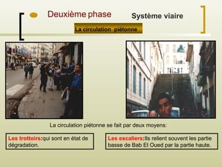 La circulation piétonne
La circulation piétonne se fait par deux moyens:
Les trottoirs:qui sont en état de
dégradation.
Les escaliers:Ils relient souvent les partie
basse de Bab El Oued par la partie haute.
Deuxième phase Système viaire
 