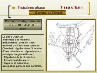 La cité BUGEAUD :
ensemble des maisons
individuelles , avec un tracé
ordonné par l’ancienne route de
Cherchell, régulier dans l’intention
d’une urbanisation répondant aux
principes du géni militaire :
- Régularité de la circulation.
- Écoulement des eaux.
- Hygiène et orientation
occupation partielle des parcelles.
Première configuration de
la cité BUGEAUD
1849
1-Genèse de l’entité
Troisième phase Tissu urbain
 