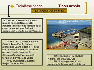 1979 : Réalisation de l’hôtel El
Kittani, par le COMEDOR
1998 :Aménagement d’une
promenade le long du Front de mer,
1955 – 1957 :Construction du
Groupe Taine E et F, par les
architectes Daure et Béri : F : posé
sur un terrain étroit, en bordure,
en bordure de l’avenue Ascri
Ahcene (Général Verneau) E :
forme un barrage à la vallée
1959 : Carrières Jaubert :
Projet Daure et Béri
1950 -1954 : la construction de la
piscine Tombarel (pointe d’El
Kettani). la création du Plateau de la
consolation (plateau Ferhani),
comprenant le stade Marcel Cerdan.
1-Genèse de l’entité
Troisième phase Tissu urbain
Piscine d’El Kettani
 