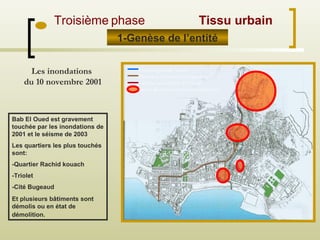 Tracé originel de l’oued
Déviation de l’oued ( le Foubourg
Colonne souterraine de l’oued
Parties détruites durant les inondations
Les inondations
du 10 novembre 2001
Bab El Oued est gravement
touchée par les inondations de
2001 et le séisme de 2003
Les quartiers les plus touchés
sont:
-Quartier Rachid kouach
-Triolet
-Cité Bugeaud
Et plusieurs bâtiments sont
démolis ou en état de
démolition.
1-Genèse de l’entité
Troisième phase Tissu urbain
 