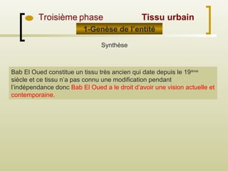 1-Genèse de l’entité
Troisième phase
Synthèse
Bab El Oued constitue un tissu très ancien qui date depuis le 19ème
siècle et ce tissu n’a pas connu une modification pendant
l’indépendance donc Bab El Oued a le droit d’avoir une vision actuelle et
contemporaine.
Tissu urbain
 