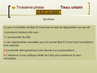 Troisième phase
4-Etat de bâtis
Synthèse
Le parc immobilier de Bab El Oued est en état de dégradation qui est dû
à plusieurs facteurs tels que:
1-L’ancienneté du bâti.
2-Les catastrophes naturelles qui ont touché Bab El Oued (Les inondations
et le séisme).
3-La densité démographique très élevée (La surpopulation) .
4-L’absence d’une politique réelle de l’état pour préserver le parc
immobilier.
Tissu urbain
 