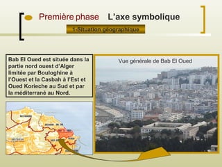 Première phase
1-Situation géographique
Bab El Oued est située dans la
partie nord ouest d’Alger
limitée par Bouloghine à
l’Ouest et la Casbah à l’Est et
Oued Korieche au Sud et par
la méditerrané au Nord.
L’axe symbolique
Vue générale de Bab El Oued
 