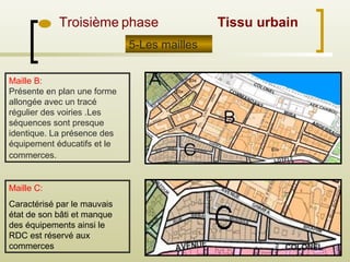 Troisième phase
Maille B:
Présente en plan une forme
allongée avec un tracé
régulier des voiries .Les
séquences sont presque
identique. La présence des
équipement éducatifs et le
commerces.
5-Les mailles
Maille C:
Caractérisé par le mauvais
état de son bâti et manque
des équipements ainsi le
RDC est réservé aux
commerces
Tissu urbain
 