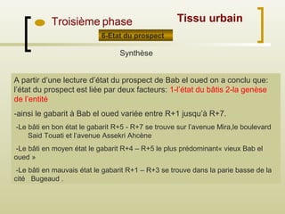 Troisième phase
6-Etat du prospect
Synthèse
A partir d’une lecture d’état du prospect de Bab el oued on a conclu que:
l’état du prospect est liée par deux facteurs: 1-l’état du bâtis 2-la genèse
de l’entité
-ainsi le gabarit à Bab el oued variée entre R+1 jusqu’à R+7.
-Le bâti en bon état le gabarit R+5 - R+7 se trouve sur l’avenue Mira,le boulevard
Said Touati et l’avenue Assekri Ahcène
-Le bâti en moyen état le gabarit R+4 – R+5 le plus prédominant« vieux Bab el
oued »
-Le bâti en mauvais état le gabarit R+1 – R+3 se trouve dans la parie basse de la
cité Bugeaud .
Tissu urbain
 