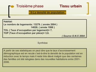 Troisième phase
A partir de ces statistiques on peut dire que le taux d’accroissement
démographique est en recule c’est-à-dire la densité de la population est en
réduction avec le temps mais il reste très élevé malgré que des centaines
des familles ont été relogées dans des nouvelles habitations entre 2001-
2006.
Synthèse
Habitat:
Le nombre de logements: 13279. ( année 2004 )
14026. ( année 1998 )
TOL ( Taux d’occupation par logement)= 7.
TOP (Taux d’occupation par pièce)= 3,6.
( Source O.N.S 2004 )
Tissu urbain
8-La densité de population
 