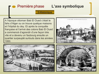 Première phase
2-Historique
L’axe symbolique
A l’époque ottoman Bab El Oued c’était le
fahs d’Alger ou on trouve quelque maisons
et l’hôpital du dey. Et après la conquête
française et l’arrivé des colons Bab El Oued
a commencé d’agrandir d’une façon très
vite et a devenu un faubourg ensuite un
quartier surpeuplé surtouts dans les années
1950.
 