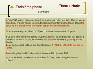 Troisième phase Tissu urbain
Synthèse
1-Bab El Oued constitue un tissu très ancien qui date depuis le 19ème siècle
et ce tissu n’a pas connu une modification pendant l’indépendance donc Bab
El Oued a le droit d’avoir une vision actuelle et contemporaine.
2-Les espaces qui existent ne répond pas aux besoins des citoyens.
3-Le parc immobilier de Bab El Oued est en état de dégradation qui est dû à
plusieurs facteurs 1-L’ancienneté du bâti 2-La densité démographique très
élevée.
l’état du prospect est liée par deux facteurs: 1-l’état du bâtis 2-la genèse de
l’entité
4-ainsi le gabarit à Bab el oued variée entre R+1 jusqu’à R+7
5-La totalité des bâtiments situés à Bab El Oued sont de type d’habitat
collectif.
 