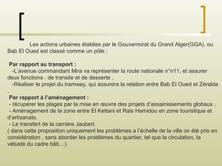 Les actions urbaines établies par le Gouvernorat du Grand Alger(GGA), ou
Bab El Oued est classé comme un pôle ;
Par rapport au transport :
-L’avenue commandant Mira va représenter la route nationale n°n11, et assurer
deux fonctions : de transite et de desserte .
-Réaliser le projet du tramway, qui assurera la relation entre Bab El Oued et Zéralda
.
Par rapport à l’aménagement :
- récupérer les plages par la mise en œuvre des projets d’assainissements globaux .
- Aménagement de la zone entre El Kettani et Rais Hamidou en zone touristique et
d’artisanats.
- Le transfert de la carrière Jaubert.
( dans cette proposition uniquement les problèmes a l’échelle de la ville on été pris en
considération , sans aborder les problèmes du quartier, tel que la circulation, la
vétusté du cadre bâti…).
 