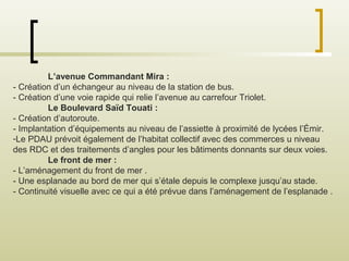 L’avenue Commandant Mira :
- Création d’un échangeur au niveau de la station de bus.
- Création d’une voie rapide qui relie l’avenue au carrefour Triolet.
Le Boulevard Saïd Touati :
- Création d’autoroute.
- Implantation d’équipements au niveau de l’assiette à proximité de lycées l’Émir.
-Le PDAU prévoit également de l’habitat collectif avec des commerces u niveau
des RDC et des traitements d’angles pour les bâtiments donnants sur deux voies.
Le front de mer :
- L’aménagement du front de mer .
- Une esplanade au bord de mer qui s’étale depuis le complexe jusqu’au stade.
- Continuité visuelle avec ce qui a été prévue dans l’aménagement de l’esplanade .
 