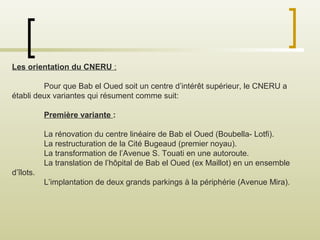 Les orientation du CNERU :
Pour que Bab el Oued soit un centre d’intérêt supérieur, le CNERU a
établi deux variantes qui résument comme suit:
Première variante :
La rénovation du centre linéaire de Bab el Oued (Boubella- Lotfi).
La restructuration de la Cité Bugeaud (premier noyau).
La transformation de l’Avenue S. Touati en une autoroute.
La translation de l’hôpital de Bab el Oued (ex Maillot) en un ensemble
d’îlots.
L’implantation de deux grands parkings à la périphérie (Avenue Mira).
 