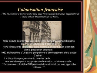 Colonisation française
1853 la création d’une nouvelle ville avec les nouveaux principes hygiénistes et
l’ordre urbain Haussmannien de Paris.

1860 débuts des travaux des boulevards remparts formant balcons
sur mer structurés de 8 bastions.
1870 l’insalubrité du quartier de la marine a conduit à son abandon
par la population coloniale.
1932 élaborations d’un grand programme d’aménagement de la basse
Casbah :
La disparition progressive du quartier de la
marine laisse place aux projets à dimension urbaine nouvelle.
**l’urbanisme colonial à El Djazair est donc dominé par une approche
militaire. **

 