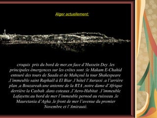 Alger actuellement:

croquis pris du bord de mer,en face d’Hussein Dey .les
principales émergences sur les crêtes sont :le Makam E-Chahid
entouré des tours de Saada et de Mahçoul la tour Shakespeare
,l’immeuble saint Raphaël à El Biar ,l’hôtel l’Aurassi .a l’arrière
plan ,a Bouzareah.une antenne de la RTA ,notre dame d’Afrique
derrière la Casbah .dans coteaux ,l’Aero-Habitat ,l’immeuble
Lafayette.au bord de mer l’immeuble pernod au ruisseau ,le
Mauretania d’Agha ,le front de mer l’avenue du premier
Novembre et l’Amirauté.

 