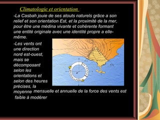 Climatologie et orientation :
-La Casbah jouie de ses atouts naturels grâce a son
relief et son orientation Est, et la proximité de la mer,
pour être une médina vivante et cohérente formant
une entité originale avec une identité propre a ellemême.
-Les vents ont
une direction
nord est-ouest,
mais se
décomposant
selon les
orientations et
selon des heures
précises, la
moyenne mensuelle et annuelle de la force des vents est
faible à modérer

 