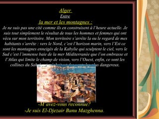Alger
Entre

la mer et les montagnes :
Je ne suis pas une cité comme ils en construisent à l’heure actuelle. Je
suis tout simplement le résultat de tous les hommes et femmes qui ont
vécu sur mon territoire. Mon territoire s’arrête la ou le regard de mes
habitants s’arrête : vers le Nord, c’est l’horizon marin, vers l’Est ce
sont les montagnes enneigés de la Kabylie qui sculptent le ciel, vers le
Sud c’est l’immense baie de la mer Méditerranée que l’on embrasse et
l’Atlas qui limite le champ de vision, vers l’Ouest, enfin, ce sont les
collines du Sahel qui m’abritent des vents les plus dangereux.

-M’avez-vous reconnue?
-Je suis El-Djezair Banu Mazghenna.

 