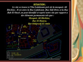 SITUATION :

Le site se trouve à l’îlot Lalahoum prés de la mosquée Ali
Bitchine . Il est entre la Rue Lalahoum .Rue Sidi Driss et la Rue
Bab El Oued .on peut identifié et repéré notre site par rapport a
des éléments permanents tels que :
Mosquée Ali Bitchine,
Dar El Hamra.
Dar khdawedj El Amia

 