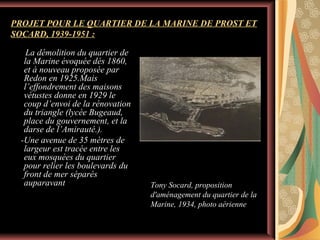 PROJET POUR LE QUARTIER DE LA MARINE DE PROST ET
SOCARD, 1939-1951 :
La démolition du quartier de
la Marine évoquée dés 1860,
et à nouveau proposée par
Redon en 1925.Mais
l’effondrement des maisons
vétustes donne en 1929 le
coup d’envoi de la rénovation
du triangle (lycée Bugeaud,
place du gouvernement, et la
darse de l’Amirauté.).
-Une avenue de 35 mètres de
largeur est tracée entre les
eux mosquées du quartier
pour relier les boulevards du
front de mer séparés
auparavant

Tony Socard, proposition
d'aménagement du quartier de la
Marine, 1934, photo aérienne

 