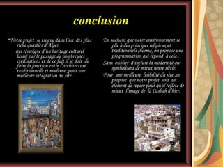 conclusion
*Notre projet

se trouve dans l’un des plus
riche quartier d’Alger
qui témoigne d’un héritage culturel
laissé par le passage de nombreuses
civilisations et de ce fait il se doit de
faire la jonction entre l’architecture
traditionnelle et moderne ,pour une
meilleure intégration au site .

En sachant que notre environnement se
plie à des principes religieux et
traditionnels (horma) on propose une
programmation qui répond à cela .
Sans oublier d’inclure la modernité qui
symbolisera de mieux notre siècle.
Pour une meilleure lisibilité du site ,on
propose que notre projet soit un
élément de repère pour qu’il reflète de
mieux l’image de la Casbah d’hier.

 