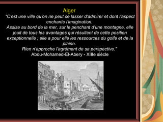 Alger
"C'est une ville qu'on ne peut se lasser d'admirer et dont l'aspect
enchante l'imagination.
Assise au bord de la mer, sur le penchant d'une montagne, elle
jouit de tous les avantages qui résultent de cette position
exceptionnelle ; elle a pour elle les ressources du golfe et de la
plaine.
Rien n'approche l'agrément de sa perspective."
Abou-Mohamed-El-Abery - XIIIe siècle

 