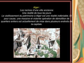 Alger :
Les racines d’une ville ancienne
Une réalité de tous les jours
Le vieillissement du patrimoine à Alger est une réalité indéniable. Et
pour cause, une massive et violente opération de démolition de
quartiers entiers est actuellement de mise dans plusieurs endroits de
la capitale.

 