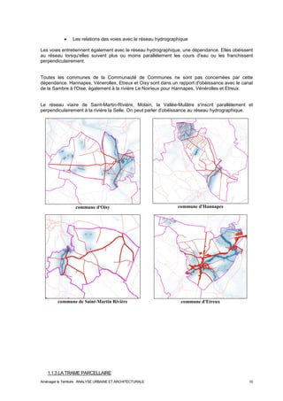 · Les relations des voies avec le réseau hydrographique 
Les voies entretiennent également avec le réseau hydrographique, une dépendance. Elles obéissent 
au réseau lorsqu'elles suivent plus ou moins parallèlement les cours d'eau ou les franchissent 
perpendiculairement. 
Toutes les communes de la Communauté de Communes ne sont pas concernées par cette 
dépendance. Hannapes, Vénerolles, Etreux et Oisy sont dans un rapport d'obéissance avec le canal 
de la Sambre à l'Oise, également à la rivière Le Noirieux pour Hannapes, Vénérolles et Etreux. 
Le réseau viaire de Saint-Martin-Rivière, Molain, la Vallée-Mulâtre s'inscrit parallèlement et 
perpendiculairement à la rivière la Selle. On peut parler d'obéissance au réseau hydrographique. 
commune d'Oisy 
commune d'Hannapes 
commune de Saint-Martin Rivière 
commune d'Etreux 
1.1.3 LA TRAME PARCELLAIRE 
Aménager le Territoire ANALYSE URBAINE ET ARCHITECTURALE 10 
 