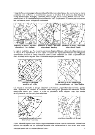 Il s'agit de l'ensemble des parcelles constituant l'entité urbaine de chacune des communes. La trame 
parcellaire varie en formes et en dimensions suivant la structure de la commune. Les villages et 
bourgs de Hannapes, Wassigny, Mennevret, Oisy, Grougis, Vaux-Andigny, Molain ainsi que Saint- 
Martin Rivière et la Vallée-Mulâtre présentent en leur coeur un parcellaire plutôt morcelé comprenant 
des parcelles de petites à moyennes dimensions. 
parcellaire de petites à moyennes 
dimensions à Vaux-Andigny 
parcellaire de petites à moyennes 
dimensions à Wassigny 
parcellaire de petites à moyennes 
dimensions à Molain 
Le type de parcellaire que l'on rencontre dans ces villages et bourgs est caractéristique des coeurs 
de villages. A ce morcellement du tissu urbain s'associent des figures déformées à base orthogonale 
généralement en coeur de village. Oisy et la Vallée-Mulâtre présentent par contre un parcellaire en 
coeur de village assez régulier, sous forme de rectangles peu déformés. 
parcelles en rectangles parcelles de formes géométriques 
peu déformés à Oisy légèrement déformées à la Vallée-Mulâtre 
Les villages de Vénérolles et Grougis présentent en leur coeur, un parcellaire de moyenne à grande 
taille. Cependant, les parcelles à Vénérolles offrent des figures géométriques déformées à base 
orthogonale tandis que Grougis a plutôt un parcellaire assez régulier, avec des formes 
rectangulaires et très peu de figures déformées. 
parcelles de formes géométriques parcelles rectangulaires à Grougis 
déformées à Vénérolles 
Etreux présente la particularité d'avoir un parcellaire très variable dans les dimensions comme dans 
la forme des parcelles, de très petite taille à grande taille sur l'ensemble du tissu urbain, avec tantôt 
Aménager le Territoire ANALYSE URBAINE ET ARCHITECTURALE 11 
 