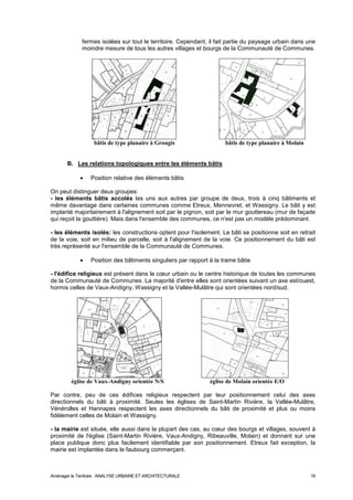 fermes isolées sur tout le territoire. Cependant, il fait partie du paysage urbain dans une 
moindre mesure de tous les autres villages et bourgs de la Communauté de Communes. 
bâtis de type planaire à Grougis bâtis de type planaire à Molain 
B. Les relations topologiques entre les éléments bâtis 
· Position relative des éléments bâtis 
On peut distinguer deux groupes: 
- les éléments bâtis accolés les uns aux autres par groupe de deux, trois à cinq bâtiments et 
même davantage dans certaines communes comme Etreux, Mennevret, et Wassigny. Le bâti y est 
implanté majoritairement à l'alignement soit par le pignon, soit par le mur gouttereau (mur de façade 
qui reçoit la gouttière). Mais dans l'ensemble des communes, ce n'est pas un modèle prédominant. 
- les éléments isolés: les constructions optent pour l'isolement. Le bâti se positionne soit en retrait 
de la voie, soit en milieu de parcelle, soit à l'alignement de la voie. Ce positionnement du bâti est 
très représenté sur l'ensemble de la Communauté de Communes. 
· Position des bâtiments singuliers par rapport à la trame bâtie 
- l'édifice religieux est présent dans le coeur urbain ou le centre historique de toutes les communes 
de la Communauté de Communes. La majorité d'entre elles sont orientées suivant un axe est/ouest, 
hormis celles de Vaux-Andigny, Wassigny et la Vallée-Mulâtre qui sont orientées nord/sud. 
église de Vaux-Andigny orientée N/S église de Molain orientée E/O 
Par contre, peu de ces édifices religieux respectent par leur positionnement celui des axes 
directionnels du bâti à proximité. Seules les églises de Saint-Martin Rivière, la Vallée-Mulâtre, 
Vénérolles et Hannapes respectent les axes directionnels du bâti de proximité et plus ou moins 
fidèlement celles de Molain et Wassigny. 
- la mairie est située, elle aussi dans la plupart des cas, au coeur des bourgs et villages, souvent à 
proximité de l'église (Saint-Martin Rivière, Vaux-Andigny, Ribeauville, Molain) et donnant sur une 
place publique donc plus facilement identifiable par son positionnement. Etreux fait exception, la 
mairie est implantée dans le faubourg commerçant. 
Aménager le Territoire ANALYSE URBAINE ET ARCHITECTURALE 16 
 