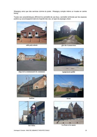 Wassigny ainsi que des services comme la poste ; Wassigny compte même un musée en centre 
bourg. 
Toutes ces caractéristiques affirment la centralité de ces lieux, centralité renforcée par les espaces 
publics qui accompagnent dans la majorité des cas, ce type de paysage urbain. 
salle polyvalente 
gîte des Laumerettes 
siège de la communauté de communes 
équipement public 
habitat 
ferme 
bar-tabac 
La Poste et le musée 
Aménager le Territoire ANALYSE URBAINE ET ARCHITECTURALE 26 
 
